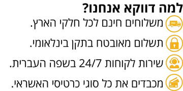 למה דווקא אנחנו? משלוחים חינם לכל חלקי הארץ, תשלום מאובטח בתקן בינלאומי, שירות לקוחות 24/7 בשפה העברית, מכבדים את כל סוגי כרטיסי האשראי.